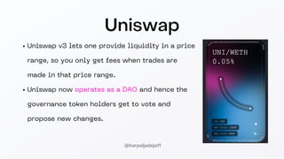 Uniswap
Uniswap v3 lets one provide liquidity in a price
range, so you only get fees when trades are
made in that price range.
Uniswap now operates as a DAO and hence the
governance token holders get to vote and
propose new changes.
@harpaljadeja11
 