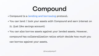 Compound
Compound is a lending and borrowing protocol.
You can lend / lock your assets with Compound and earn interest on
it. (just like savings account)
You can also borrow assets against your lended assets. However,
compound has collateralization ratios which decide how much you
can borrow against your assets.
@harpaljadeja11
 