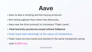 Aave
Aave is also a lending and borrowing protocol.
Borrowing against Aave token has discounts.
Aave was the first protocol to introduce "Flash Loans".
Flash loans lets you borrow assets without Collateral.
Flash loans take advantage of the nature of transactions.
Flash loans are borrowed and settled in the same transaction along
with 0.09% fee.
@harpaljadeja11
 