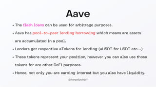 Aave
The flash loans can be used for arbitrage purposes.
Aave has pool-to-peer lending borrowing which means are assets
are accumulated in a pool.
Lenders get respective aTokens for lending (aUSDT for USDT etc...)
These tokens represent your position, however you can also use those
tokens for are other DeFi purposes.
Hence, not only you are earning interest but you also have liquidity.
@harpaljadeja11
 