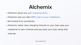 Alchemix
Alchemix gives you self-repaying loans 🤯.
Alchemix lets you take 50% loan on your collateral.
Borrowing from yourselves.
Alchemix rather than charging interest on your loan uses your
collateral to earn interest and pay back your loan using that
interest.
@harpaljadeja11
 