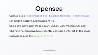 Opensea
OpenSea is a decentralized non-fungible token (NFT) marketplace
for buying, selling, and trading NFTs.
Some big-name players like Mark Cuban, Gary Vaynerchuk, and
Chamath Palihapitiya have recently expressed interest in the space.
Opensea is also the google for NFTs.
@harpaljadeja11
 