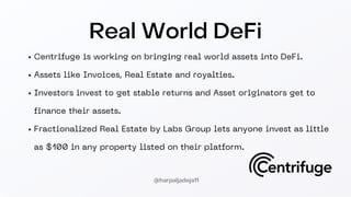 Centrifuge is working on bringing real world assets into DeFi.
Assets like Invoices, Real Estate and royalties.
Investors invest to get stable returns and Asset originators get to
finance their assets.
Fractionalized Real Estate by Labs Group lets anyone invest as little
as $100 in any property listed on their platform.
Real World DeFi
@harpaljadeja11
 