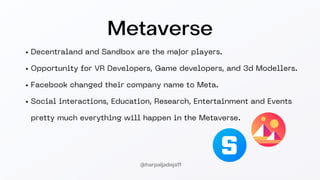 Decentraland and Sandbox are the major players.
Opportunity for VR Developers, Game developers, and 3d Modellers.
Facebook changed their company name to Meta.
Social interactions, Education, Research, Entertainment and Events
pretty much everything will happen in the Metaverse.
Metaverse
@harpaljadeja11
 