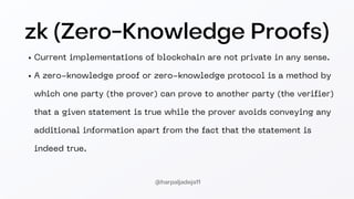 zk (Zero-Knowledge Proofs)
Current implementations of blockchain are not private in any sense.
A zero-knowledge proof or zero-knowledge protocol is a method by
which one party (the prover) can prove to another party (the verifier)
that a given statement is true while the prover avoids conveying any
additional information apart from the fact that the statement is
indeed true.
@harpaljadeja11
 