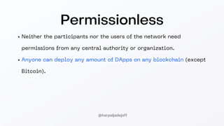 Permissionless
Neither the participants nor the users of the network need
permissions from any central authority or organization.
Anyone can deploy any amount of DApps on any blockchain (except
Bitcoin).
@harpaljadeja11
 