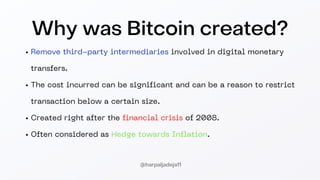 Why was Bitcoin created?
Remove third-party intermediaries involved in digital monetary
transfers.
The cost incurred can be significant and can be a reason to restrict
transaction below a certain size.
Created right after the financial crisis of 2008.
Often considered as Hedge towards Inflation.
@harpaljadeja11
 