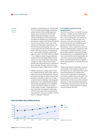 report Mobile Financial Services
However, smartphones are not the only
form of mobile technology presenting
opportunities in the mobile payment
space. Since the launch of the iPad,
tablet based technologies have de-
veloped rapidly by combining typical
smartphone features (e.g. portability
and touch screens) with those of laptops
and PCs (e.g. larger screen and more
advanced multimedia capabilities). The
format has proved popular with con-
sumers and over 60 million devices were
sold in 2011 by a variety of manufactur-
ers7
, with bullish forecasts predicting
sales to reach over 300 million by 20158
.
This is likely to close the gap between
traditional PC and tablet sales and will
result in a more diversified use of tech-
nology by users in the future. Smart-
phones are still predicted to continue to
grow strongly though, with one study
forecasting sales of 982 million in 20159
.
Tablets represent a great opportunity
for mobile banking, particularly with re-
spect to account management. Service
providers are able to either extend their
existing smartphone app into a wider
screen format or develop new bespoke
applications (e.g. tablet banking apps),
which take advantage of an increased
screen size and the ability to render
richer media content. These opportuni-
ties have been leveraged in particular
within the private and corporate bank-
ing industries and as an enabler in some
branch redesign initiatives.
2.3.3 Mobile financial service
development
The first two drivers of mobile financial
services – mobile service penetration
and device and infrastructure evolu-
tion – are fundamental, but would not
work in isolation. They are part of a
virtuous circle which includes, as the
third component, the availability and
quality of mobile financial services
themselves. Users’ experience and con-
sumers’ adoption play a significant role
in driving or hindering uptake, as was
particularly evident in the early stages
of development in mobile banking serv-
ices. Consumer trust and awareness, as
well as the value of the available solu-
tions, are interrelated factors integral
to the sophistication of mobile financial
services.
These three drivers have been covered
individually in the previous section of
the report but to understand the recent
rapid development of mobile finan-
cial services, especially in developed
economies, these have to be taken into
account within a mutually reinforcing
relationship. At the core of this reinforc-
ing cycle is the increased functionality
of handsets and enhanced customer fa-
miliarity with, and propensity to adopt,
mobile financial services.
7
IDC 2011.
8
Gartner.
9
IDC2011.
2010 2011 2012 2013 2014 2015
100
200
300
400
500
600
0
Forecast tablet sales (million devices)
Pcs
Tablets
Source: Gartner 2011.
 