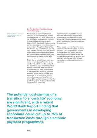 18—19
2.4 The developed and developing
world dichotomy
The scarcity of appealing financial
products to populations with smaller
incomes has led to a large proportion of
the population of developing countries
to be unbanked or underbanked10
.
As previously illustrated, the developing
world is also lagging behind developed
economies in the uptake of newer mo-
bile devices (e.g. smartphones and tab-
lets), with the consequence that mobile
financial services in these geographies
are in most cases delivered using older
technologies such as SMS and WAP.
This is due to very different socio-eco-
nomic circumstances from the devel-
oped world, with the vast majority of
the population living on small incomes
and the cost of the latest generation
of mobile devices often unaffordable.
In the developing world, for example,
although mobile platforms have been
suggested as an alternative to POS
terminals, many merchants have no
demand for such services given that the
clients they serve do not have access to
cards or online payments.
Connectivity issues and the lack of
a reliable electricity supply are also
challenges to be taken into account
within the context of a developing world
where populations are often dispersed
in rural areas.
These issues, however, have not been
a barrier to the development of mobile
payment value propositions. The lack
of penetration and limited reach of
banking infrastructure has driven the
uptake of mobile financial services and
payment alternatives, often offered
not by banks but instead by telecoms
operators.
10
“Half the World is Unbanked”
Financial Access Initiative
October 2009.
The potential cost savings of a
transition to a ‘cash lite’ economy
are significant, with a recent
World Bank Report finding that
governments in developing
economies could cut up to 75% of
transaction costs through electronic
payment programmes.
 