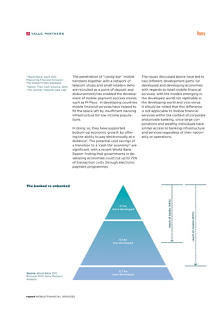 report Mobile Financial Services
11
World Bank, April 2012,
Measuring Financial Inclusion:
The Global Findex Database.
12
Better Than Cash Alliance, 2012,
‘The Journey Towards Cash Lite’.
The penetration of “candy-bar” mobile
handsets together with a network of
telecom shops and small retailers (who
are recruited as a point of deposit and
disbursement) has enabled the develop-
ment of mobile payment success stories
such as M-Pesa. In developing countries
mobile financial services have helped to
fill the space left by insufficient banking
infrastructure for low income popula-
tions.
In doing so, they have supported
bottom-up economic growth by offer-
ing the ability to pay electronically at a
distance11
. The potential cost savings of
a transition to a ‘cash lite’ economy12
are
significant, with a recent World Bank
Report finding that governments in de-
veloping economies could cut up to 75%
of transaction costs through electronic
payment programmes.
The issues discussed above have led to
two different development paths for
developed and developing economies
with regards to retail mobile financial
services, with the models emerging in
the developed world not replicable in
the developing world and vice-versa.
It should be noted that this difference
is not applicable to mobile financial
services within the context of corporate
and private banking, since large cor-
porations and wealthy individuals have
similar access to banking infrastructure
and services regardless of their nation-
ality or operations.
Source: World Bank 2011,
Ericsson 2012, Value Partners
Analysis.
The banked vs unbanked
1.1 bn
more developed
5.1 bn
less developed
reachofbanks(44%)
reachofmobile(85%)
0.7 bn
least developed
 