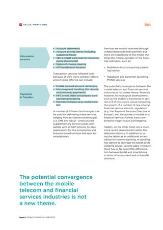 report Mobile Financial Services
•	 Account statements
•	 Account activity alerts (including
suspected fraud)
•	 T&C’s (credit card, loan or insurance
policy statements)
•	 Status of cheque clearing
•	 ATM and branch location
Transaction services followed later
because of their more complex nature,
and a typical offering can include:
•	 Mobile prepaid account recharging
•	 Micropayment handling (for remote
and proximity payments)
•	 NFC credit, debit and prepaid card
payment processing
•	 Payment initiation (e.g. credit trans-
fer)
A number of different technologies can
be used for delivering these services,
ranging from text based technologies
(i.e. SMS and USSD - Unstructured
Supplementary Service Data) com-
patible with all GSM phones, to Java
applications for low end phones and
browser-based services and apps for
smartphones.
Services are mostly launched through
collaborations between partners but
there are exceptions to this model that
forgo the mobile operator or the finan-
cial institution, such as:
•	 Mobilkom Austria acquiring a bank-
ing licence
•	 Rabobank and Bankinter launching
MVNO services
The potential convergence between the
mobile telecom and financial services
industries is not a new theme. Recently,
however, technological developments
such as the enablers mentioned in sec-
tion 2.3 of this report, cloud computing,
the growth of a number of new internet
financial service entrants, regulation
(e.g. the ‘Payment Services Directive in
Europe’) and the uptake of mobile as a
financial service channel, have com-
bined to trigger actual convergence.
Tablets, on the other hand, are a much
more recent development within the
telecoms industry. In addition to us-
ing the tablet as an additional access
device for internet banking, m-banking
has started to leverage the tablet by de-
veloping device-specific apps. However,
there has so far been little differentia-
tion between tablet and smartphone
in terms of m-payment and m-transfer
solutions.
Information
services
Payments
& Transfers
The potential convergence
between the mobile
telecom and financial
services industries is not
a new theme.
 