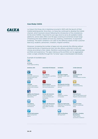 La Caixa’s first foray into m-banking occurred in 2001 with the launch of their
mobile banking portal. Since then, La Caixa has continued to develop the mobile
channel, which received a boost following the introduction of the smartphone.
At the end of 2009, it launched its own app store to serve all available mobile
platforms, and to date offers over 50 apps covering an extremely broad range
of banking and value added services (e.g. banking, investments, m-payments,
ticketing). The bank’s ambition is to cater to the differing needs of their customer
base (e.g. students, pensioners, investors, migrant workers).
Moreover, increasing the number of apps not only extends the offering without
cluttering the key m-banking services, but also allows customers to pick and
choose according to their needs, therefore customising their own m-banking app
portfolio and experience. The apps making up the portfolio can be aggregated
under a single umbrella through the “la Caixa” app or downloaded individually.
Example of available apps:
24—25
Case Study: CAIXA
banking apps
Cuentas
Account statement,
transactions and
transfers
Tarjetas
Credit card state-
ments and transac-
tions
Ingreso de Cheques
Remote cheque
depositing
CaixaGiros
Cross-border
remittance
Alerta Particulares
SMS transaction
alerts
investment & pension
Mis Valores
View stock’s portfolio
valuation
Bolsa Abierta
Stock market informa-
tion and acquisition
Fondo de Inversion
View investment
funds portfolio per-
formance
Planes de Pensiones
View pension fund
and make contribu-
tions
payments
Recarga Targeta
Prepaid credit card
top up
Recarga de moviles
Mobile phone credit
top up
Transfi
Mobile to mobile
m-transfer
Pago de matriculas
Payment of university
tuition fees
Pago de Recibos
Bill payment
other services
Localizador de
oficinas
ATM & Branch locator
ServiCaixa
Mobile ticketing
iCaixaForum
Info on Barcellona and
Madrid cultural events
Blog de Caixa
Caixa’s corporate
blog
Estudio y Analisis
Economico
View Caixa’s
economic research
la Caixa
Caixa app bundling
 
