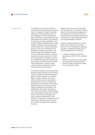 report Mobile Financial Services
For example, at the start of 2011 the
United Services Automobile Association
(USAA), released a native m-banking
tablet app offering a different set of
functionalities from the smartphone
apps. Moreover it was designed to take
advantage of the tablet’s extra features,
in particular its video capabilities, and
to match different tablet-specific usage
patterns. Whilst the iPhone app exclu-
sively offered more mobile-orientated
services such as an ATM locater and
Roadside Assistance application, the
iPad provided more detailed content
such as statements and the viewing of
complex insurance documents. USAA
also introduced an information section
in its iPad application that features arti-
cles, stories, and interviews with USAA
financial planners, covering a wide
variety of topics including investing,
insurance and buying a house.
The most innovative banks have moved
beyond simply transposing online bank-
ing onto mobile and have developed a
distinct mobile channel. For example,
BBVA in Spain recently launched a
series of native apps (i.e. developed
specifically for the iOS, Android and
BlackBerry environments), which allow
mobile customers to access a broad
range of banking functionalities. The
established information and transac-
tion services have been complemented
with value added services (e.g. an ATM
finder) which aim to strengthen the
bank-customer relationship. These
include “Tu cuentas”, its mobile personal
finance tool, aiming to assist custom-
ers in better managing their personal
finances.
Based on the consumer’s profile and
use of m-banking, “Tu cuentas” offers a
selection of personalised suggestions;
for example, practical financial tips, a
shortlist of the most liked products and
information on financial products and
services potentially of interest.
Another notable example is La Caixa,
Spain’s first retail bank, which has
become one of the leading m-banking
providers worldwide through their in-
novative adoption of m-banking14
:
•	 2 million m-banking customers,
equivalent to 20% of their customer
base
•	 Over 5% of customers using mobile
as their primary banking channel
•	 Over 40 million m-banking transac-
tions conducted in 2010
14
Source: La Caixa.
 