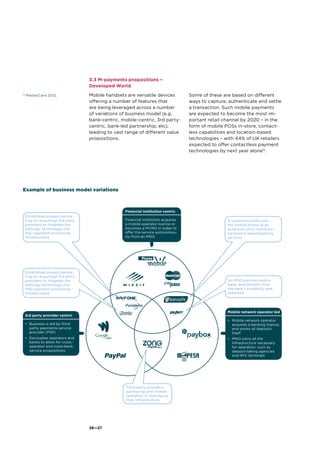 26—27
3.3 M-payments propositions –
Developed World
Mobile handsets are versatile devices
offering a number of features that
are being leveraged across a number
of variations of business model (e.g.
bank-centric, mobile-centric, 3rd party-
centric, bank-led partnership, etc),
leading to vast range of different value
propositions.
Some of these are based on different
ways to capture, authenticate and settle
a transaction. Such mobile payments
are expected to become the most im-
portant retail channel by 2020 – in the
form of mobile POSs in-store, contact-
less capabilities and location-based
technologies – with 44% of UK retailers
expected to offer contactless payment
technologies by next year alone15
.
15
MasterCard 2012.
Example of business model variations
Financial institution centric
Financial institution acquires
a mobile operator licence or
becomes a MVNO in order to
offer the service autonomou-
sly from an MNO
3rd party provider centric
•	 Business is led by third
party payments service
provider (PSP)
•	 Decouples operators and
banks to allow for cross-
operator and cross-bank
service propositions
Mobile network operator led
•	 Mobile network operator
acquires a banking licence,
and stores all deposits
itself
•	 MNO owns all the
infrastructure necessary
for operation, such as
deposit-taking agencies
and NFC terminals
Established players partne-
ring (or acquiring) 3rd party
providers to integrate the
offering/ technology into
their payment processing
infrastructure
Established players partne-
ring (or acquiring) 3rd party
providers to integrate the
offering/ technology into
their payment processing
infrastructure
A traditional bank uses
the mobile phone as an
extension of its conventio-
nal branch based banking
services
An MNO partners with a
bank, and benefits from
the bank’s credibility and
expertise
Third party providers
partnering with mobile
operators or leveraging
their infrastructure
 