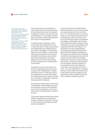 report Mobile Financial Services
The great variation of possible busi-
ness models has led to a diversification
of value propositions with consequent
challenges in terms of critical mass and
standardisation. This variation has also
led to significant market fragmentation
and a lack of interoperability.
To address these challenges, which
could hinder the development of the
m-payment space, industry associations
and stakeholders are collaborating to
set common standards. The European
Payment Council (EPC) is working with
key groups to establish the necessary
standards and business rules to lever-
age the full potential of the mobile
channel for the initiation and receipt
of SEPA payments in an interoperable
environment.
To progress its work in this area, the
EPC has established three formal rela-
tionships with GlobalPlatform, GSMA,
and Money Forum. In February 2012 it
also published its second white paper
on mobile payments for public consulta-
tion16
and held a stakeholder review for
mobile payment standards.
Furthermore, the European Commission
has published a Green Paper to launch
a consultative process with stakehold-
ers to improve integration in the card,
internet and mobile payments market in
Europe17
.
The Groupe Speciale Mobile Association
(GSMA), meanwhile, has published a
number of papers on this topic and has
an internal group investigating mobile
payment standards18
.
In February 2012 at the GSMA World
Mobile Conference, Visa announced two
new partnerships with Intel and Voda-
fone. The Intel partnership is a new mul-
ti-device, multi-year partnership aimed
at developing mobile commerce solu-
tions for Intel Atom-based smartphones
and tablets. Additionally, Intel’s Smart-
phone Reference Device solution will be
certified for use with Visa payWave and
integrated with NFC technology. This
will enable turn-key implementation
for Original Equipment Manufacturers
delivering NFC-enabled smartphones.
The second partnership aims to develop
a Vodafone branded proximity payment
solution (based on NFC technology)
enabling its customers to pay for goods
and services using their mobile phones.
The proposition would be based on a
Visa prepaid account and offered to
consumers in partnership with Visa Is-
suers. The main challenge for any player
aiming to take mobile financial services
to the wider consumer audience is the
significant number of different devices
across different operating systems.
16
EPC, February 7th 2012,
White Paper: Mobile Payments
(2nd edition) (www.european-
paymentscouncil.eu).
17
European Commission, January
2012, ‘Towards an integrated
European market for card,
internet and mobile payments
(Green Paper)’.
18
GSMA, April 11th 2012, ‘GSMA
Europe Response to the
European Commission Public
Consultation on the “Green
Paper – Towards an integrated
European market for card,
internet and mobile payments”.
 
