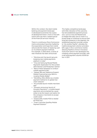 report Mobile Financial Services
Within this context, the retail mobile
banking and payment landscape
in developed economies has a pace
of development that is more in line with
online start-ups than a speed typical
of the financial services industry.
There is a continuous flow of announce-
ments and product launches fuelled by
the expectation and hope that mobile
will provide the means of replacing cash
or incumbent payment methods.
For example, in 2012 alone, a series of
new initiatives has been announced:
•	 “Monitise and Visa launch ground-
breaking new mobile payments
platform in India”	
•	 “Visa and Samsung Reveal Mobile
Payments Application for the London
2012 Olympic and Paralympic Games”
•	 “Banca Intesa Sanpaolo to conduct
mobile payment trials”
•	 “Sybase 365 and Telefonica Expand
Mobile Financial Services With In-
novative Mobile Wallet”
•	 “WorldPay offers BOKU as a mobile
payment method to its global mer-
chant network”
•	 “Accumulate launch mobile merchant
app”
•	 “Groupon announces launch of
Groupon Payments™, a mobile-based
payments service backed by a guar-
antee to be the lowest cost option for
the company’s merchants to accept
credit cards”
•	 “Oracle adds mobile POS to retailer
EFTPOS line”
•	 “Fiserv Launches SpotPay Mobile
Payment Solution”
This highly competitive landscape,
with little indication of the outcome,
has led established payment proces-
sors, such as Visa and MasterCard,
to hedge their bets and to invest in a
broad range of initiatives to ensure their
long term presence in the segment. No
established payment provider wishes
to “do another PayPal”, whereby the
traditional payment solution providers
left a gap in the e-commerce market,
allowing PayPal to find an innovative
niche from which it has developed into
a leading online payment provider, with
a net total payment volume of $119 bil-
lion in 2011.
 