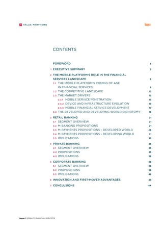 report Mobile Financial Services
		 foreword	 5
	 1		Executive Summary	 7
	 2		The mobile platform’s role in the financial
		services landscape	 9		
		 2.1	 The mobile platform’s coming of age
				in financial services	 9		
		 2.2	 The competitive landscape	 12		
		 2.3	 The market drivers	 13		
				 2.3.1	 Mobile service penetration	 13		
				 2.3.2	Device and infrastructure evolution	 13		
				 2.3.3	 Mobile financial service development	 17		
		 2.4	 The developed and developing world dichotomy	 18
	 3		Retail banking	 21
	 	 3.1	 Segment overview	 21
		 3.2	 M-banking propositions	 21		
			3.3	 M-payments propositions – Developed World	 26
			3.4	 M-payments propositions – Developing World	 31		
		 3.5	 Implications	 33
	 4		Private banking	 35
		 4.1	 Segment overview	 35		
		 4.2	 Propositions	 35		
		 4.3	 Implications	 38
	 5		Corporate banking	 39		
		 5.1	 Segment overview	 39		
		 5.2	 Propositions	 39		
		 5.3	 Implications	 42
	 6		Innovation and first-mover advantages	 43
	 7		Conclusions	 44
CONTENTS
 