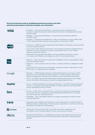 30—31
•	 Fundamo – Visa acquired Fundamo, a specialist mobile financial services
provider to network operators and financial institutions in developing economies,
for $110 million
•	 PlaySpan – Visa acquired PlaySpan, a virtual goods monetization platform,
for $190 million
•	 Monetise – Visa Europe invested £24.7 million in Monetise to acquire a 8.8% stake
in 2011, following Visa’s lead who had acquired a 14.4% stake in 2009
	
•	 mFoundry – MasterCard co-invested with Intel Capital in mFoundry, joining existing
investors Motorola and FIS
•	 Joint venture with Telefonica (50-50) in Latin America to develop mobile financial
solutions in 12 Latin American countries, using Smart Hub Inc. as its mobile
payment processing solution
•	 MasterCard has partnered with Boku, an online payment processor, to allow
it to make use of PayPass technology into which it has invested heavily
	
•	 Payfone – Amex, with Verizon Investment and Rogers Comms, participated in latest
fund raising of $19 million
•	 Sometrics – Amex acquired virtual currency company Sometrics, allegedly for $30
million
•	 In late 2011 Amex announced a multi-year commerce initiative, with plans to invest
$100 million in mobile payments suppliers
•	 Zetawire – In 2010 Google acquired a small stealth startup focussing on mobile
payments, which had been granted a patent for “mobile banking, advertising,
identity management, credit card and mobile coupon transaction processing”
•	 TxVia – Acquisition of payment technology company that supports the manage-
ment of more than 100 accounts to boost its Google Wallet venture
•	 card.io – PayPal solidified pre-existing partnership in July 2012 through acquisition
of card.io, a company that allows develops to capture payment card information
using a smatphone’s built-in camera
•	 M-Com – In 2011 Fiserv acquired M-Com, with which it had been in partnership
since 2008. The two companies jointly developed Mobile MoneyTM a customer
care and transaction reporting service
•	 CashEdge – Fiserv paid $465 million for company specialising in P2P and small
business payments	
•	 Agreement with Intelligent Environments, a firm specialising in mobile and online
banking software, which allows TSYS’ European customers to view their credit card
transactions through their smartphones	
•	 Partnership with Korea’s SK C&C, who offer contactless mobile services,
now allows a set of turnkey mobile services to be used by US banks	
•	 Agreement with CPNI Inc., an IMB Business Parter, states that Prosa will provide
processing backbone for CPNI’s Phone Authorized TransferTM mobile payment
solution
Recent investments made by established payment processors and other
potential market players (selected examples, non-exhaustive)
 