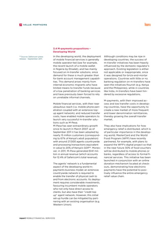 report Mobile Financial Services
3.4 M-payments propositions –
Developing World
In the developing world, the deployment
of mobile financial services is generally
mobile operator-led (see for example,
the recent launch of a mobile wallet
in Nigeria by Etisalat), and has mainly
focused on m-transfer solutions, since
demand for these is much greater than
for bank account management capabili-
ties. This demand arises mainly from
internal economic migrants who have
limited means to transfer funds because
of a low penetration of banking services
and have previously been forced to rely
on unreliable informal channels.
Mobile financial services, with their near
ubiquitous reach (i.e. mobile phone pen-
etration coupled with an extensive top-
up agent network), and reduced transfer
costs, have enabled mobile operators to
launch very successful m-transfer solu-
tions such as M-Pesa.
M-Pesa has seen extraordinary growth
since its launch in March 2007: as of
September 2011 it has been adopted by
nearly 15 million customers (correspond-
ing to 67% of Kenya’s adult population)
with around 27,000 agents countrywide
and processing transactions equivalent
in value to 20% of Kenya’s GDP20
. Moreo-
ver, in 2011, M-Pesa generated $141 mil-
lion in annual revenue (which accounts
for 12.4% of Safaricom’s total revenue).
The agents’ network is a fundamental
aspect of the developing world m-
payments business model; an extensive
countrywide network is required to
enable the transfer of physical cash to
and from electronic accounts. Its deploy-
ment requires considerable investments,
favouring incumbent mobile operators
who not only have direct access to
clients, but also have their “credit top
up” agent network. However, this initial
set-up hurdle can be mitigated by part-
nering with an existing organisation (e.g.
Western Union).
Although conditions may be ripe in
developing countries, the success of
m-transfer initiatives has been heavily
influenced by the domestic regulator’s
approach. Existing legislation is either
not applicable or inappropriate, since
it was designed for brick-and-mortar
operations. Countries with little or no
banking regulation on m-transfers have
seen the initiatives flourish (e.g. Kenya
and the Philippines), while in countries
like India, m-transfers have been hin-
dered by excessive regulations.
M-payments, with their improved ac-
cess and low transfer costs in develop-
ing countries, have the opportunity to
create a new market of more frequent
and lower denomination remittances,
thereby growing the overall transfer
market.
They also have implications for how
emergency relief is distributed, which is
of particular importance in the develop-
ing world. MasterCard and the World
Food Program (WFP) have recently
partnered, for example, with plans to
expand the WFP’s digital project so that
in the near future 30% of food vouchers
will be distributed to mobile phones or
banks, regardless of access to formal fi-
nancial services. This initiative has been
launched in conjunction with an online
donation mechanism located at check-
outs, demonstrating how electronic
payments have the potential to posi-
tively influence the entire emergency
relief value chain.
20
Source: Safaricom press
release - September 2011.
 