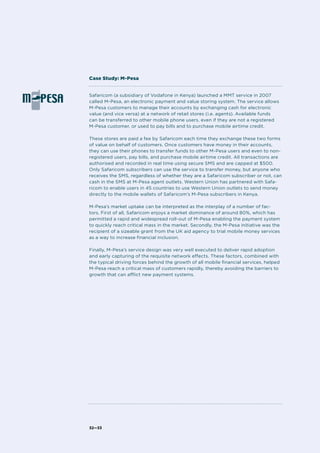 32—33
Safaricom (a subsidiary of Vodafone in Kenya) launched a MMT service in 2007
called M-Pesa, an electronic payment and value storing system. The service allows
M-Pesa customers to manage their accounts by exchanging cash for electronic
value (and vice versa) at a network of retail stores (i.e. agents). Available funds
can be transferred to other mobile phone users, even if they are not a registered
M-Pesa customer, or used to pay bills and to purchase mobile airtime credit.
These stores are paid a fee by Safaricom each time they exchange these two forms
of value on behalf of customers. Once customers have money in their accounts,
they can use their phones to transfer funds to other M-Pesa users and even to non-
registered users, pay bills, and purchase mobile airtime credit. All transactions are
authorised and recorded in real time using secure SMS and are capped at $500.
Only Safaricom subscribers can use the service to transfer money, but anyone who
receives the SMS, regardless of whether they are a Safaricom subscriber or not, can
cash in the SMS at M-Pesa agent outlets. Western Union has partnered with Safa-
ricom to enable users in 45 countries to use Western Union outlets to send money
directly to the mobile wallets of Safaricom’s M-Pesa subscribers in Kenya.
M-Pesa’s market uptake can be interpreted as the interplay of a number of fac-
tors. First of all, Safaricom enjoys a market dominance of around 80%, which has
permitted a rapid and widespread roll-out of M-Pesa enabling the payment system
to quickly reach critical mass in the market. Secondly, the M-Pesa initiative was the
recipient of a sizeable grant from the UK aid agency to trial mobile money services
as a way to increase financial inclusion.
Finally, M-Pesa’s service design was very well executed to deliver rapid adoption
and early capturing of the requisite network effects. These factors, combined with
the typical driving forces behind the growth of all mobile financial services, helped
M-Pesa reach a critical mass of customers rapidly, thereby avoiding the barriers to
growth that can afflict new payment systems.
Case Study: M-Pesa
 