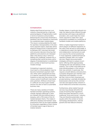 report Mobile Financial Services
3.5 Implications
Mobile retail financial services is an
industry characterised by a high and
growing degree of fragmentation, both
in terms of solutions and providers.
Breaching the critical mass threshold is,
therefore, the first obstacle to overcome
for a potential major market player.
This issue is compounded by the need
for seamless interoperability in the elec-
tronic payment space, especially where
physical infrastructure is required (such
as between NFC merchant terminals
and consumer devices). Ensuring that
platforms and solutions are interoper-
able is the obvious way in which to
address this challenge, however this is
something that cannot be done until a
degree of standardisation is established
and a number of dominant business
models emerge.
Competing m-payment solutions
must reach a critical adoption mass to
become mainstream payment meth-
ods, either within geographical areas
or a specific transaction environment;
however as start-ups they remain in the
vicious cycle of insufficient merchants
and customers. Without critical mass
it is difficult not only to gain market
traction but also to have a sustainable
business case.
There are many varieties of mobile
handset and their operating systems
change regularly (although in west-
ern markets iOS and Android have a
duopoly, with a 72% share of the US
market between them). This makes it
difficult to develop and maintain value
propositions that can be made available
to consumers regardless of their choice
of handset type or age of device or
mobile network.
Smaller players in particular should con-
sider the opportunities offered through
partnerships with large scale platform
providers, who could make the invest-
ments required to make their value
propositions available on a multitude of
handsets models and mobile platforms.
Within a highly fragmented market in
which players of different segments of
the value chain all wish to participate, it
is imperative to select the right partners
and collaboration mechanisms as well
as to assume the correct positioning.
In most segments, traditional financial
operators already offer non-mobile
services. Players pursuing mobile
strategies will have to surpass incum-
bents’ offering whilst appropriately
managing end-user perceptions of the
industry. This is often more difficult for
long-standing players in the industry
than new entrants. In particular, this
requires smooth delivery and execution,
a properly designed user interface and
robustness and reliability in a mar-
ket that, more so than corporate and
private banking, is partially dictated by
brand power and carries the commer-
cial risks and opportunities inherent in
social media and connected consumers.
Furthermore, while mobile financial
services may already fall within the
scope of existing retail regulations,
these have been devised for a more
traditional “brick and mortar” industry.
They are therefore potentially inad-
equate within the context of recent
technology developments, internet
growth and new telecom entrants.
 