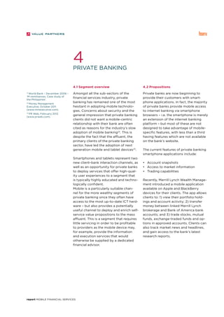 report Mobile Financial Services
Private banking
4
21
World Bank – December 2006 –
‘M-remittances, Case study of
the Philippines’.
22
Money Management
Executive, October 2011
(www.mmexecutive.com).
23
PR Web, February 2012
(www.prweb.com).
4.1 Segment overview
Amongst all the sub-sectors of the
financial services industry, private
banking has remained one of the most
hesitant in adopting mobile technolo-
gies. Concerns about security and the
general impression that private banking
clients did not want a mobile-centric
relationship with their bank are often
cited as reasons for the industry’s slow
adoption of mobile banking22
. This is
despite the fact that the affluent, the
primary clients of the private banking
sector, have led the adoption of next
generation mobile and tablet devices23
.
Smartphones and tablets represent two
new client–bank interaction channels, as
well as an opportunity for private banks
to deploy services that offer high-qual-
ity user experiences to a segment that
is typically highly educated and techno-
logically confident.
Mobile is a particularly suitable chan-
nel for the more wealthy segments of
private banking since they often have
access to the most up-to-date ICT hard-
ware – but also provides a potentially
useful channel to deploy and enrich self-
service value propositions to the mass
affluent. This is a segment that requires
little servicing in order to be profitable
to providers as the mobile device may,
for example, provide the information
and execution services that would
otherwise be supplied by a dedicated
financial advisor.
4.2 Propositions
Private banks are now beginning to
provide their customers with smart-
phone applications. In fact, the majority
of private banks provide mobile access
to internet banking via smartphone
browsers – i.e. the smartphone is merely
an extension of the internet banking
platform – but most of these are not
designed to take advantage of mobile-
specific features, with less than a third
having features which are not available
on the bank’s website.
The current features of private banking
smartphone applications include:
•	 Account snapshots
•	 Access to market information
•	 Trading capabilities
Recently, Merrill Lynch Wealth Manage-
ment introduced a mobile application
available on Apple and BlackBerry
devices for their clients. The app allows
clients to: 1) view their portfolio hold-
ings and account activity; 2) transfer
money between linked Merrill Lynch
brokerage and Bank of America bank
accounts; and 3) trade stocks, mutual
funds, exchange-traded funds and op-
tions in approved accounts. Clients can
also track market news and headlines,
and gain access to the bank’s latest
research reports.
 