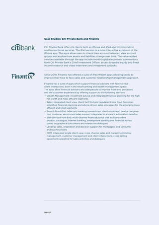 36—37
Citi Private Bank offers its clients both an iPhone and iPad app for information
and transactional services. The iPad version is a more interactive extension of the
iPhone app. The apps allow users to check their account balances, view account
groups and explore how assets and liabilities change over time. The value-added
services available through the app include monthly global economic commentary
from Citi Private Bank’s Chief Investment Officer, access to global equity and fixed
income research and video interviews and investment outlooks.
Since 2010, Finantix has offered a suite of iPad Wealth apps allowing banks to
improve their face to face sales and customer relationship management approach.
Finantix has a suite of apps which support financial advisers with face-to-face
client interactions, both in the retail banking and wealth management space.
The apps allow financial advisers and salespeople to improve front-end processes
and the customer experience by offering support to the following services:
•	 Wealth Management: investment advice and integrated financial planning for the high
net worth and mass affluent segments
•	 Sales: integrated client view, client fact find and regulated Know Your Customer,
simplified financial planning and advice-driven sales processes for the emerging mass
affluent and retail segments
•	 Branch Front-End: teller and banking transactions, client enrolment, product origina-
tion, customer service and sales support integrated in a branch automation desktop
•	 Self-Service Front-End: multi-channel financial portal that includes online
product catalogue, internet banking, smartphone banking and financial advice
based on graphical calculators and interactive dialogues
•	 Lending: sales, origination and decision support for mortgages, and consumer
and business loans
•	 CRM: integrated single client view, cross channel sales and marketing initiative
management, customer management and client interactions, cross-selling,
opportunity pipeline for sales activities and dialogues
Case Studies: Citi Private Bank and Finantix
 