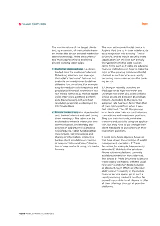 report Mobile Financial Services
The mobile nature of the target clients
and, by extension, of their private bank-
ers makes this sector an ideal market for
tablet technology. There are currently
two main approaches to deploying
private banking tablet apps:
•	 Customer deployed app (i.e. down-
loaded onto the customer’s device):
M-banking solutions can leverage
the tablet’s “exclusive” features not
available on smartphones to deliver
different functionalities. For example
easy-to-read portfolio snapshots and
provision of financial information in a
rich media format (e.g. market expert
video interviews, portfolio perform-
ance tracking using rich and high
resolution graphics), as deployed by
Citi Private Bank
•	 Private banker’s app (i.e. downloaded
onto banker’s device and used during
client meetings): The tablet can be
exploited to enhance interaction and
communication, and thereby also
provide an opportunity to propose
new products. Tablet functionalities
may include real time access and
sharing of information, interactive
banker-client simulation or creation
of new portfolios and “easy” illustra-
tion of new products using rich media
formats
The most widespread tablet device is
Apple’s iPad due to its user interface, its
easy integration into existing IT infra-
structure, and its inbuilt security levels
(applications on the iPad can be fully
encrypted if sensitive data is a con-
cern). Firms such as Finatix are advising
financial institutions on how to make the
most of the growing mobile and tablet
channel, as such services are rapidly
becoming mainstream across the bank-
ing sector.
J.P. Morgan recently launched an
iPad app for its high-net-worth and
ultrahigh-net-worth U.S. clients (those
whose assets are between $5 and $25
million). According to the bank, the
adoption rate has been faster than that
of their online platform when it was
first rolled out. The J.P. Morgan app
lets clients view their account balances,
transactions and investment positions.
They can transfer funds, send wire
transfers and pay bills using the applica-
tion, but they have to go through their
client managers to give orders on their
investment positions.
It is not only Apple devices, however,
that have drawn the attention of wealth
management specialists. E*Trade
Securities, for example, have recently
extended E*Mobile to the Windows
Phone software platform, currently
available primarily on Nokia devices.
This allows E*Trade Securities’ clients to
trade stocks via mobile, with the usual
news alerts and chart tools included
as standard. Such efforts at interoper-
ability occur frequently in the mobile
financial service space, yet in such a
rapidly evolving market it has thus far
proved impossible for all players to offer
all their offerings through all possible
platforms.
 