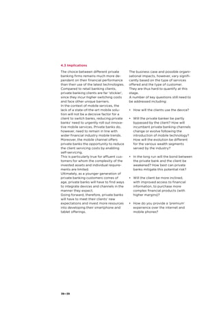 38—39
4.3 Implications
The choice between different private
banking firms remains much more de-
pendent on their financial performance
than their use of the latest technologies.
Compared to retail banking clients,
private banking clients are far ‘stickier’,
since they incur higher switching costs
and face other unique barriers.
In the context of mobile services, the
lack of a state-of-the-art mobile solu-
tion will not be a decisive factor for a
client to switch banks, reducing private
banks’ need to urgently roll out innova-
tive mobile services. Private banks do,
however, need to remain in line with
wider financial industry mobile trends.
Moreover, the mobile channel offers
private banks the opportunity to reduce
the client servicing costs by enabling
self-servicing.
This is particularly true for affluent cus-
tomers for whom the complexity of the
invested assets and individual require-
ments are limited.
Ultimately, as a younger generation of
private banking customers comes of
age, private banks will have to find ways
to integrate devices and channels in the
manner they expect.
Going forward, therefore, private banks
will have to meet their clients’ new
expectations and invest more resources
into developing their smartphone and
tablet offerings.
The business case and possible organi-
sational impacts, however, vary signifi-
cantly based on the type of services
offered and the type of customer.
They are thus hard to quantify at this
stage.
A number of key questions still need to
be addressed including:
•	 How will the clients use the device?
•	 Will the private banker be partly
bypassed by the client? How will
incumbent private banking channels
change or evolve following the
	 introduction of mobile technology?
How will the evolution be different
for the various wealth segments
served by the industry?
•	 In the long run will the bond between
the private bank and the client be
weakened? How best can private
banks mitigate this potential risk?
•	 Will the client be more inclined,
with improved access to financial
information, to purchase more
complex financial products (with
higher margins)?
•	 How do you provide a ‘premium’
experience over the internet and
mobile phones?
 
