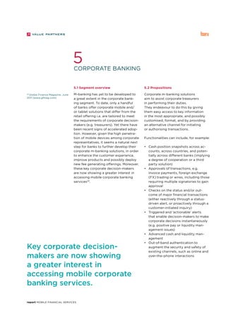 report Mobile Financial Services
Corporate banking
5
24
Global Finance Magazine, June
2011 (www.gfmag.com).
5.1 Segment overview
M-banking has yet to be developed to
a great extent in the corporate bank-
ing segment. To date, only a handful
of banks offer corporate mobile and/
or tablet solutions that differ from the
retail offering i.e. are tailored to meet
the requirements of corporate decision-
makers (e.g. treasurers). Yet there have
been recent signs of accelerated adop-
tion. However, given the high penetra-
tion of mobile devices among corporate
representatives, it seems a natural next
step for banks to further develop their
corporate m-banking solutions, in order
to enhance the customer experience,
improve products and possibly deploy
new fee generating offerings. Moreover,
these key corporate decision-makers
are now showing a greater interest in
accessing mobile corporate banking
services24
.
5.2 Propositions
Corporate m-banking solutions
aim to assist corporate treasurers
in performing their duties.
They endeavour to do this by giving
them easy access to key information
in the most appropriate, and possibly
customised, format, and by providing
an alternative channel for initiating
or authorising transactions.
Functionalities can include, for example:
•	 Cash position snapshots across ac-
counts, across countries, and poten-
tially across different banks (implying
a degree of cooperation or a third
party solution)
•	 Approvals of transactions, e.g.
invoice payments, foreign exchange
(FX) trading or wires, including those
requiring multiple signatories to gain
approval
•	 Checks on the status and/or out-
come of major financial transactions
(either reactively through a status-
driven alert, or proactively through a
customer-initiated inquiry)
•	 Triggered and ‘actionable’ alerts
that enable decision-makers to make
corporate decisions instantaneously
(e.g. positive pay or liquidity man-
agement issues)
•	 Advanced cash and liquidity man-
agement
•	 Out-of-band authentication to
augment the security and safety of
existing channels, such as online and
over-the-phone interactions
Key corporate decision-
makers are now showing
a greater interest in
accessing mobile corporate
banking services.
 