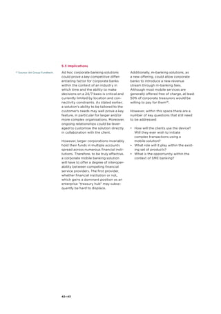 28
Source: Ait Group Fundtech.
42—43
5.3 Implications
Ad hoc corporate banking solutions
could prove a key competitive differ-
entiating factor for corporate banks
within the context of an industry in
which time and the ability to make
decisions on a 24/7 basis is critical and
currently limited by location and con-
nectivity constraints. As stated earlier,
a solution’s ability to be tailored to the
customer’s needs may well prove a key
feature, in particular for larger and/or
more complex organisations. Moreover,
ongoing relationships could be lever-
aged to customise the solution directly
in collaboration with the client.
However, larger corporations invariably
hold their funds in multiple accounts
spread across numerous financial insti-
tutions. Therefore, to be truly effective,
a corporate mobile banking solution
will have to offer a degree of interoper-
ability between competing financial
service providers. The first provider,
whether financial institution or not,
which gains a dominant position as an
enterprise “treasury hub” may subse-
quently be hard to displace.
Additionally, m-banking solutions, as
a new offering, could allow corporate
banks to introduce a new revenue
stream through m-banking fees.
Although most mobile services are
generally offered free of charge, at least
50% of corporate treasurers would be
willing to pay for them28
.
However, within this space there are a
number of key questions that still need
to be addressed:
•	 How will the clients use the device?
Will they ever wish to initiate
complex transactions using a
mobile solution?
•	 What role will it play within the exist-
ing set of products?
•	 What is the opportunity within the
context of SME banking?
 