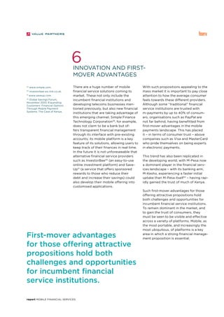 report Mobile Financial Services
Innovation and first-
mover advantages
6
29
www.simple.com.
30
investorbee-px.rtrk.co.uk.
31
www.saveup.com.
32
Global Savings Forum,
November 2010, Expanding
Customers’ Financial Options
Through Mobile Payment
Systems: The Case of Kenya.
There are a huge number of mobile
financial service solutions coming to
market. These not only include the
incumbent financial institutions and
developing telecoms businesses men-
tioned previously, but also new financial
institutions that are taking advantage of
this emerging channel. Simple Finance
Technology Corporation29
, for example,
does not claim to be a bank but of-
fers transparent financial management
through its interface with pre-existing
accounts; its mobile platform is a key
feature of its solutions, allowing users to
keep track of their finances in real time.
In the future it is not unforeseeable that
alternative financial service providers
such as InvestorBee30
(an easy-to-use
online investment platform) and Save-
Up31
(a service that offers sponsored
rewards to those who reduce their
debt and increase their savings) could
also develop their mobile offering into
customised applications.
With such propositions appealing to the
mass market it is important to pay close
attention to how the average consumer
feels towards these different providers.
Although some “traditional” financial
service institutions are trusted with
m-payments by up to 40% of consum-
ers, organisations such as PayPal are
not far behind, having benefitted from
first-mover advantages in the mobile
payments landscape. This has placed
it – in terms of consumer trust – above
companies such as Visa and MasterCard
who pride themselves on being experts
in electronic payments.
This trend has also been replicated in
the developing world, with M-Pesa now
a dominant player in the financial serv-
ices landscape – with its banking arm,
M-Kesho, experiencing a faster initial
uptake than M-Pesa itself32
– having rap-
idly gained the trust of much of Kenya.
Such first-mover advantages for those
offering attractive propositions hold
both challenges and opportunities for
incumbent financial service institutions.
To remain dominant in the market, and
to gain the trust of consumers, they
must be seen to be visible and effective
across a variety of platforms. Mobile, as
the most portable, and increasingly the
most ubiquitous, of platforms is a key
area in which a strong financial manage-
ment proposition is essential.
First-mover advantages
for those offering attractive
propositions hold both
challenges and opportunities
for incumbent financial
service institutions.
 