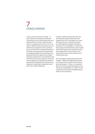 44—45
conclusions
7
In the current economic climate – in
which banks are limiting investment,
focussing on cost-cutting exercises and
retrenchments in their core business –
there is a general lack of focus on inno-
vation. Mobile financial services are one
of the few exceptions to this, both be-
cause of the drivers mentioned earlier in
the report and because they represent
an untapped opportunity waiting to be
exploited either by telecom providers,
internet companies or new entrants into
the financial services industry. Financial
service players are therefore looking to
exploit this emerging new channel or to
respond to potential competition with
their own mobile offerings.
Overall, mobile financial services are
an attractive opportunity from the
perspective of an incumbent, of a new
entrant and of an institutional inves-
tor. Although the industry started to
emerge in the mid 1990s, it is still at an
early stage of development. Over recent
years the industry has started to move
at a speed that is more typical of an
online start-up than the usual pace of
financial services.
For any player looking at entering this
market – either by targeting end users
or through the provision of services to
business players – there is no question
about the size of potential opportunity.
There are nonetheless a number of criti-
cal points that need to be addressed in
order to be successful:
 