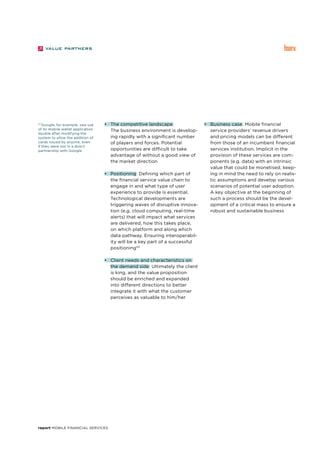 report Mobile Financial Services
33
Google, for example, saw use
of its mobile wallet application
double after modifying the
system to allow the addition of
cards issued by anyone, even
if they were not in a direct
partnership with Google.
•	 The competitive landscape:
	 The business environment is develop-
ing rapidly with a significant number
of players and forces. Potential
opportunities are difficult to take
advantage of without a good view of
the market direction
•	 Positioning: Defining which part of
the financial service value chain to
engage in and what type of user
experience to provide is essential.
Technological developments are
triggering waves of disruptive innova-
tion (e.g. cloud computing, real-time
alerts) that will impact what services
are delivered, how this takes place,
on which platform and along which
data pathway. Ensuring interoperabil-
ity will be a key part of a successful
positioning33
•	 Client needs and characteristics on
the demand side: Ultimately the client
is king, and the value proposition
should be enriched and expanded
into different directions to better
integrate it with what the customer
perceives as valuable to him/her
•	 Business case: Mobile financial
service providers’ revenue drivers
and pricing models can be different
from those of an incumbent financial
services institution. Implicit in the
provision of these services are com-
ponents (e.g. data) with an intrinsic
value that could be monetised, keep-
ing in mind the need to rely on realis-
tic assumptions and develop various
scenarios of potential user adoption.
A key objective at the beginning of
such a process should be the devel-
opment of a critical mass to ensure a
robust and sustainable business
 