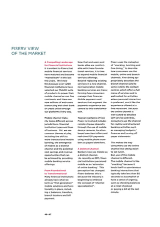 46—47
Fiserv View
of the Market
A Compelling Landscape
for Financial Institutions
It is evident to Fiserv that
mobile financial services
have matured and become
“mainstream” in the last
few years. We know
this because over 1,200
financial institutions have
selected our Mobiliti suite
of products to power their
mobile channel across five
continents and there are
now millions of end-users
transacting with their bank
or credit union through
our platforms every day.
Mobile channel matu-
rity looks different across
jurisdictions, financial
institution types and lines
of business. Yet, we see
common themes at play,
including the shift to
more transactional mobile
banking, the emergence
of mobile as a distinct
channel and the potential
cost savings and revenue
opportunities that can
be achieved by providing
mobile banking service
offerings.
From Foundational
to Transformational
Many financial institutions
already have what we
term as “first generation”
mobile solutions and func-
tionality in place, includ-
ing s; balances, transfers,
branch locators and bill
payment.
Now that end-users and
banks alike are comfort-
able with these founda-
tional services, it is time
to expand mobile financial
services offerings.
Beyond replacing existing
services in a new channel,
next generation mobile
banking services are trans-
forming how consumers
manage their finances.
Mobile payments and
services that augment the
payments experience are
central to this transforma-
tion.
Topical examples of how
Fiserv is involved include;
remote cheque deposits
through the use of mobile
device cameras, location-
based merchant offers and
real-time P2P payments
using mobile phone num-
bers as payee identifiers.
A Distinct Channel
Bankers now see mobile as
a distinct channel.
As recently as 2011, finan-
cial institutions perceived
mobile as an ‘extension
of online banking’. This
perception has changed.
Fiserv believes this is
because the industry is
beginning to embrace
the concept of “channel
specialization”.
Fiserv uses the metaphor
of “snacking, lunching and
fine dining,” to describe
how consumers use the
mobile, online and branch
channels. Fine dining ap-
propriately describes the
branch channel (and to
some extent, the contact
centre), which offers a full
menu of services and is
well-suited for activities
where personal interaction
is preferred, much like the
experience offered at a
fine restaurant. Because
the online channel is
well-suited to detailed
self-service activities,
consumers use the channel
for routine and structured
banking activities such
as managing budgets /
finances and turning off
paper statements.
This makes the way
consumers use the online
channel like sitting down
to eat lunch.
But, use of the mobile
channel is different.
The mobile channel is like
“snacking” because it
lends itself to spontaneous
banking interactions that
typically take less than 60
seconds to accomplish or
have a sense of urgency,
such as checking balances
at a retail checkout
or paying a bill at the last
minute.
 