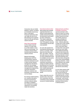report Mobile Financial Services
Consumers rely on mobile
banking “snacks” to satisfy
an immediate need at any
time, in any place.
Financial institutions that
can make the use of mo-
bile banking more appetiz-
ing to on-the-go end users
stand to benefit.
More Than Technology
As the mobile channel
matures, it is also clear
to us that mobile is more
than just technology. It is
a distinct channel that is
transforming the banking
industry forever.
Beyond technology,
keeping pace with this
transformation requires
financial institutions to put
in place formal channel
management disciplines,
proactive risk manage-
ment procedures, change
management programmes,
consumer education,
effective customer care
processes, and end-to-end
service design.
By viewing mobile banking
as a positive disruptive
force for the financial
services industry, banks
are likely to establish
the institutional mindset
required to successfully
make the transition.
From End to End-to-End
Many banks have already
reported that there is a
distinct trend toward the
mobile channel becoming
the dominant touch-point
for their institutions.
This makes unplanned
outages, inconsistent de-
vice / OS support, security
vulnerabilities and the like
unacceptable.
As such, the question be-
ing asked by banking exec-
utives is no longer “what
does the front-end look
like,” but rather, “how do
we make sure our custom-
ers have unfettered access
to available services every
second of every day?”
To that end, financial
institution executives in
charge of mobile channel
development are focusing
their energies on making
their mobile banking and
payments end-to-end
infrastructure banking-
grade.
Fiserv views this as an im-
portant step in the chan-
nel’s maturation that will
contribute to the sustained
success of mobile banking.
Reduced Costs and More
Profitable Customers
Last but not least is the
notion of return on invest-
ment from the delivery of
mobile financial services.
The mobile channel is
already profitable for
many financial institu-
tions. Industry data tells
us that users of the mobile
channel are cheaper to
serve, churn less often,
increase their card spend-
ing and are more likely
have additional banking
products than those who
only use more traditional
banking channels, includ-
ing online banking users
who have been among the
most sticky and profitable
banking customers. Given
how relatively new mobile
banking is, response to
the channel and benefits
derived are astounding.
It is for these reasons that
Fiserv encourages bank-
ers from all corners of
the world to read “Mobile
Financial Service: A Com-
petitive (and fragmented)
Landscape” and commit
to investing in the mobile
banking transformation.
It will be worth it.
 