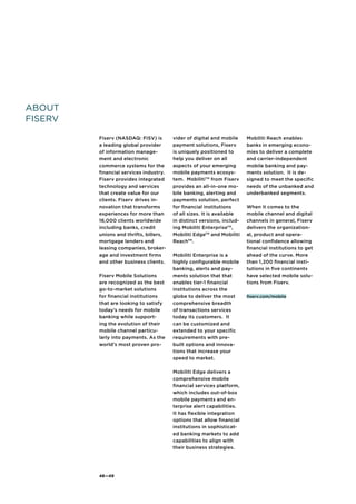48—49
About
FISERV
Fiserv (NASDAQ: FISV) is
a leading global provider
of information manage-
ment and electronic
commerce systems for the
financial services industry.
Fiserv provides integrated
technology and services
that create value for our
clients. Fiserv drives in-
novation that transforms
experiences for more than
16,000 clients worldwide
including banks, credit
unions and thrifts, billers,
mortgage lenders and
leasing companies, broker-
age and investment firms
and other business clients.
Fiserv Mobile Solutions
are recognized as the best
go-to-market solutions
for financial institutions
that are looking to satisfy
today’s needs for mobile
banking while support-
ing the evolution of their
mobile channel particu-
larly into payments. As the
world’s most proven pro-
vider of digital and mobile
payment solutions, Fiserv
is uniquely positioned to
help you deliver on all
aspects of your emerging
mobile payments ecosys-
tem. MobilitiTM
from Fiserv
provides an all-in-one mo-
bile banking, alerting and
payments solution, perfect
for financial institutions
of all sizes. It is available
in distinct versions, includ-
ing Mobiliti EnterpriseTM
,
Mobiliti EdgeTM
and Mobiliti
ReachTM
.
Mobiliti Enterprise is a
highly configurable mobile
banking, alerts and pay-
ments solution that that
enables tier-1 financial
institutions across the
globe to deliver the most
comprehensive breadth
of transactions services
today its customers. It
can be customized and
extended to your specific
requirements with pre-
built options and innova-
tions that increase your
speed to market.
Mobiliti Edge delivers a
comprehensive mobile
financial services platform,
which includes out-of-box
mobile payments and en-
terprise alert capabilities.
It has flexible integration
options that allow financial
institutions in sophisticat-
ed banking markets to add
capabilities to align with
their business strategies.
Mobiliti Reach enables
banks in emerging econo-
mies to deliver a complete
and carrier-independent
mobile banking and pay-
ments solution. It is de-
signed to meet the specific
needs of the unbanked and
underbanked segments.
When it comes to the
mobile channel and digital
channels in general, Fiserv
delivers the organization-
al, product and opera-
tional confidence allowing
financial institutions to get
ahead of the curve. More
than 1,200 financial insti-
tutions in five continents
have selected mobile solu-
tions from Fiserv.
fiserv.com/mobile
 