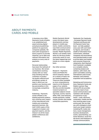report Mobile Financial Services
About Payments
Cards and Mobile
In business since 1994,
Payments Cards & Mobile
is an established and
award-winning digital
and physical publishing
platform for payments
companies globally. We
work with recognised in-
dustry experts to provide
impartial, up-to-date and
relevant information and
analysis on every area of
payments.
Personal relationships
have been the hallmark of
our business. We remain
committed to working
closely with our many
long-standing and new
customers in produc-
ing quality editorial and
providing a variety of
ways in which you can
position your business and
key personalities in this
increasingly competitive
industry.
Publishing - Payments
Cards & Mobile is the
leading payments publica-
tion covering every aspect
of the international card,
mobile and contactless
payments business. We
mail 11,000 copies of the
magazine to leaders and
payment experts, and dis-
tribute it at all the major
global conferences and
exhibitions.
Mobile Payments World
covers the latest news,
developments and key
players in mobile pay-
ments, mobile commerce,
near-field communication
(NFC) and mobile money
transfer. Mobile Payments
World is a bi-weekly news-
letter for the busy profes-
sional who wants to scan
the latest happenings and
trends on a more regular
basis.
Our other services:
Research – Payments
Cards and Mobile Re-
search prepares reports
on a variety of topics for
our leading magazines.
These are often available
as more comprehensive
reports on the Research
pages of our website.
We also provide bespoke
research projects on
specialist subjects includ-
ing fraud, country reports,
SEPA, PSD, card networks,
mobile payments, mobile
money transfer and mobile
contactless payments.
Yearbooks: Our Yearbooks
– European Payment Cards
Yearbook and Russia and
CIS Payment Cards Year-
book – are fully-updated
every year with card indus-
try figures, and include a
wealth of information from
central banks, interbank
companies and associations
and individual banks as well
as all the latest card market
and consumer finance de-
velopments. Each Payment
Card Yearbook is available
as a complete volume,
containing analysis and
statistics, with charts, dia-
gram’s and tables covering
international cards issued,
domestic card schemes,
acquisition and acceptance.
Marketing and Communica-
tions: Payments Cards and
Mobile’s partner, Mag-
naCarta PR Ltd, provides
you with a team of sea-
soned communicators and
marketers with decades
of experience in pay-
ments – cards, electronic,
contactless, mobile and the
ever-evolving ways to pay
and be paid. We can help
you with strategies to best
reach your target markets,
marketing PR, media rela-
tions, issues management,
business development,
events, speechwriting, cus-
tomer literature, social me-
dia tactics and employee or
change communications.
paymentscardsandmobile.com
 