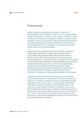 report Mobile Financial Services
Mobile financial services have been a target of
development and investment for the last fifteen years.
After a number of – mostly short-lived – attempts at kick-
starting this nascent channel by various players in the
financial services industry, mobile banking and payments
are now attracting renewed interest. This has led to
the establishment of a number of successful business
models and value propositions.
Mobile financial services have the potential to benefit
consumers, corporates and financial institutions
alike. When implemented effectively they promise to
dramatically improve the efficiency of the financial
services industry: consumers will no longer have to queue
at bank branches to perform simple banking transactions,
corporates may be able to do away with cumbersome
payment and treasury processes, and institutions
themselves can deliver richer services in a more cost-
effective manner. The mobile channel thus has the
potential to radically transform how money is managed.
However financial institutions generally have been
slow to implement this new form of service delivery, in
contrast to many technology and telecommunications
companies. This is because of uncertainties regarding
whether a tangible return on investment exists, the
lack of a clear mobile strategy at board level and a
risk-averse attitude when it comes to taking the lead in
an entirely new and unproven sector. This hesitance has
left a gap that non-bank players have exploited, with
potentially disruptive consequences for the traditional
bank-customer relationship.
Foreword
 