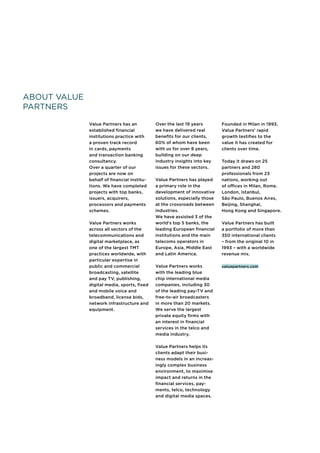 About Value
Partners
Value Partners has an
established financial
institutions practice with
a proven track record
in cards, payments
and transaction banking
consultancy.
Over a quarter of our
projects are now on
behalf of financial institu-
tions. We have completed
projects with top banks,
issuers, acquirers,
processors and payments
schemes.
Value Partners works
across all sectors of the
telecommunications and
digital marketplace, as
one of the largest TMT
practices worldwide, with
particular expertise in
public and commercial
broadcasting, satellite
and pay TV, publishing,
digital media, sports, fixed
and mobile voice and
broadband, license bids,
network infrastructure and
equipment.
Over the last 19 years
we have delivered real
benefits for our clients,
60% of whom have been
with us for over 8 years,
building on our deep
industry insights into key
issues for these sectors.
Value Partners has played
a primary role in the
development of innovative
solutions, especially those
at the crossroads between
industries.
We have assisted 3 of the
world’s top 5 banks, the
leading European financial
institutions and the main
telecoms operators in
Europe, Asia, Middle East
and Latin America.
Value Partners works
with the leading blue
chip international media
companies, including 30
of the leading pay-TV and
free-to-air broadcasters
in more than 20 markets.
We serve the largest
private equity firms with
an interest in financial
services in the telco and
media industry.
Value Partners helps its
clients adapt their busi-
ness models in an increas-
ingly complex business
environment, to maximise
impact and returns in the
financial services, pay-
ments, telco, technology
and digital media spaces.
Founded in Milan in 1993,
Value Partners’ rapid
growth testifies to the
value it has created for
clients over time.
Today it draws on 25
partners and 280
professionals from 23
nations, working out
of offices in Milan, Rome,
London, Istanbul,
São Paulo, Buenos Aires,
Beijing, Shanghai,
Hong Kong and Singapore.
Value Partners has built
a portfolio of more than
350 international clients
– from the original 10 in
1993 – with a worldwide
revenue mix.
valuepartners.com
 