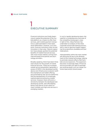 report Mobile Financial Services
In such a rapidly developing space, the
need for a comprehensive overview of
the competitive landscape is clear.
In light of this, Value Partners has
undertaken an analysis of the retail,
corporate and private banking sectors,
with a view to gaining insights regard-
ing the propositions available and their
implications.
Interoperability within the mass market
will obviously be key to the develop-
ment of this mobile technology, helping
to promote network effects that facili-
tate service expansion. This expansion
becomes increasingly likely if financial
service providers are able to leverage
pre-existing assets such as a large cus-
tomer base and/or brand power.
Financial institutions are finally begin-
ning to realise the potential of the mo-
bile platform as a means to offer their
services, with mobile payment transac-
tions in 2011 estimated to have been
worth $163 billion. However, up to this
point, financial institutions have not led
innovation in their area. Telecom opera-
tors have already spotted the potential
benefits of mobile financial services,
with more recent interest coming from
internet-based third-parties and tech-
nology providers.
Broadly speaking, there have been three
main drivers for the growth of mobile
financial services. These are increased
mobile service penetration (generally in
excess of 100% in the developed world),
device and infrastructure evolution (with
the smartphone and tablet offering
ground-breaking new service platforms)
and the development of increasingly
sophisticated and attractive mobile
services. However, there still exists a
dichotomy between the developed and
developing worlds, with affordability
being a key barrier to the rollout of
many complex and high-end services in
emerging markets.
Executive summary
1
 