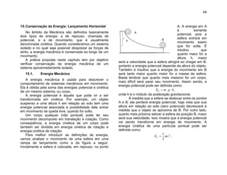 44
15.Conservação da Energia: Lançamento Horizontal
No âmbito da Mecânica são definidos basicamente
dois tipos de energia: a de repouso, chamada de
potencial, e a de movimento, que é usualmente
denominada cinética. Quando consideramos um sistema
isolado e no qual seja possível desprezar as forças de
atrito, a energia mecânica é conservada ao longo de um
movimento.
A prática proposta neste capítulo tem por objetivo
verificar conservação da energia mecânica de um
sistema aproximadamente isolado.
15.1. Energia Mecânica
A energia mecânica é usada para descrever o
comportamento de sistemas mecânicos em movimento.
Ela é obtida pela soma das energias potencial e cinética
de um mesmo sistema, ou corpo.
A energia potencial é àquela que pode vir a ser
transformada em cinética. Por exemplo, um objeto
suspenso a uma altura h em relação ao solo tem uma
energia potencial associada à possibilidade dele entrar
em movimento de queda livre, quando for solto.
Um corpo qualquer (não pontual) pode ter seu
movimento decomposto em translação e rotação. Como
conseqüência, a energia cinética de um corpo pode
também ser dividida em energia cinética de rotação e
energia cinética de rotação.
Para melhor introduzir as definições de energia,
vamos analisar o movimento de uma esfera em uma
rampa de lançamento como a da figura a seguir.
Inicialmente a esfera é colocada, em repouso, no ponto
A. A energia em A
é somente
potencial, pois a
esfera entrará em
movimento assim
que for solta. É
intuitivo que
quanto maior for a
altura h, maior
será a velocidade que a esfera atingirá ao chegar em B;
portanto a energia potencial depende da altura do objeto.
Também é intuitivo que a energia do movimento em B
será tanto maior quanto maior for a massa da esfera.
Basta lembrar que quanto mais massivo for um corpo,
mais difícil será parar seu movimento. Assim sendo, a
energia potencial pode ser definida como:
hgmEP  ,
onde h é o módulo da aceleração gravitacional.
À medida que a esfera se deslocar entre os pontos
A e B, ela perderá energia potencial, haja vista que sua
altura em relação ao solo (zero potencial) decrescerá à
medida que o objeto se aproxima de B. Por outro lado,
quanto mais próxima estiver a esfera da posição B, maior
será sua velocidade. Isso mostra que a energia potencial
vai sendo transforma em energia de movimento. A
energia cinética de uma partícula pontual pode ser
definida como:
2
2
1
mvEC  ;
A
Bh
 