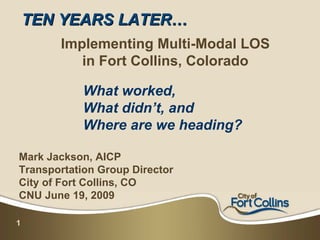 TEN YEARS LATER…
       Implementing Multi-Modal LOS
          in Fort Collins, Colorado

            What worked,
            What didn’t, and
            Where are we heading?

Mark Jackson, AICP
Transportation Group Director
City of Fort Collins, CO
CNU June 19, 2009

1
 