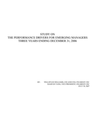 STUDY ON
THE PERFORMANCE DRIVERS FOR EMERGING MANAGERS
       THREE YEARS ENDING DECEMBER 31, 2006




                                         c.
                                      In
                                u p,
                             ro
                           G
                        S
                      FI
                   of
                  y
               rt
               e
            op
          Pr




                BY:   TINA BYLES WILLIAMS, CIO AND CEO, FIS GROUP, INC
                         XIAOFAN YANG, VICE PRESIDENT, FIS GROUP, INC
                                                          JULY 30, 2007
 