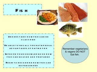 Fish Understand how fish can be classified Be able to recall the nutritional advantages of eating fish Improve your knowledge on how fish can be used and prepared Begin to recognise how fish can be preserved Remember vegetarians & vegans DO NOT Eat fish.  