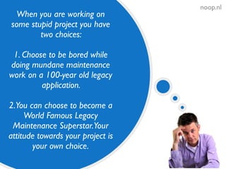noop.nl
When you are working on
some stupid project you have
two choices:
1. Choose to be bored while
doing mundane maintenance
work on a 100-year old legacy
application.
2.You can choose to become a
World Famous Legacy
Maintenance Superstar.Your
attitude towards your project is
your own choice.
