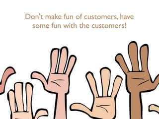 Don't make fun of customers, have
some fun with the customers!