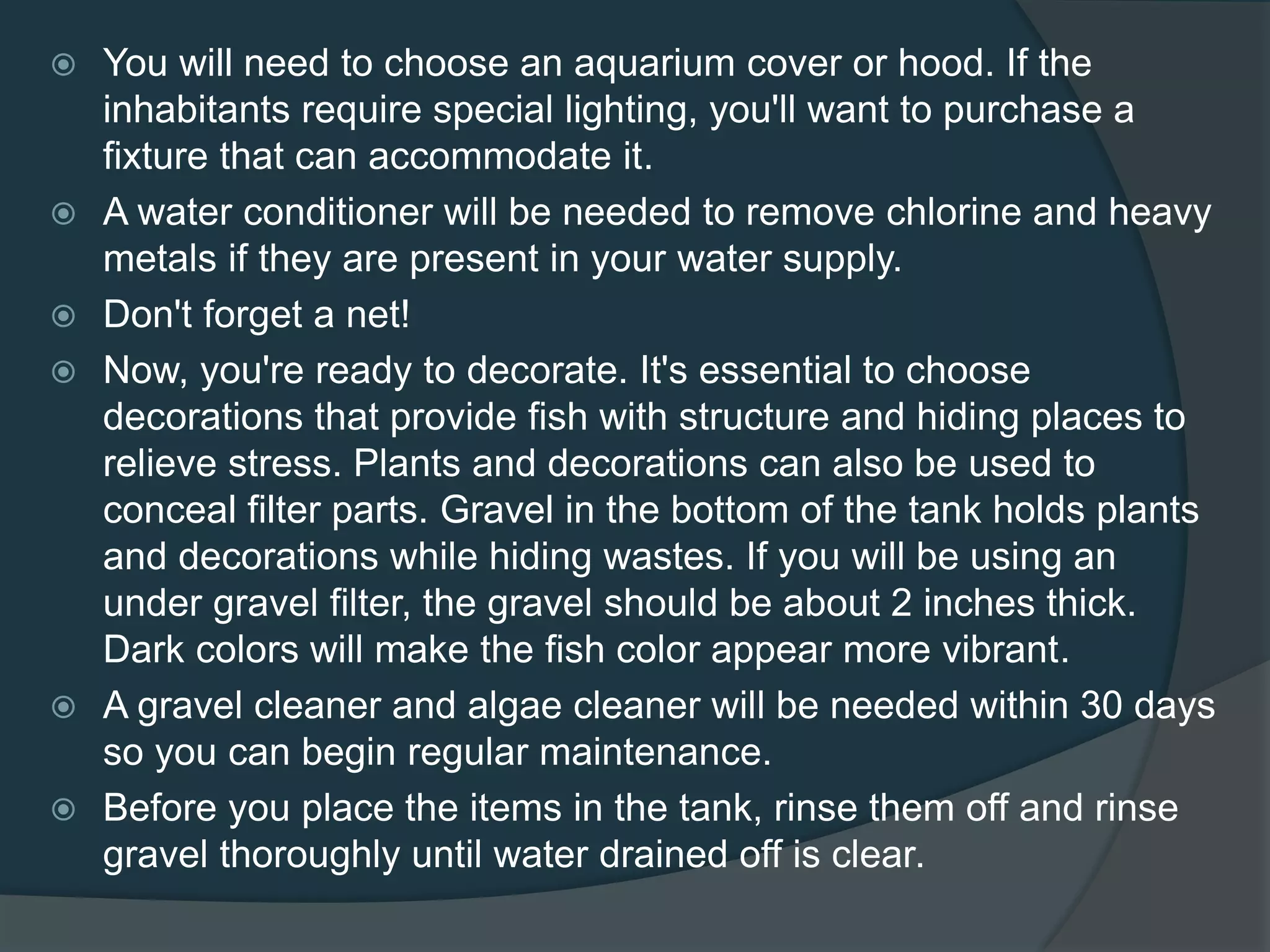  You will need to choose an aquarium cover or hood. If the
inhabitants require special lighting, you'll want to purchase a
fixture that can accommodate it.
 A water conditioner will be needed to remove chlorine and heavy
metals if they are present in your water supply.
 Don't forget a net!
 Now, you're ready to decorate. It's essential to choose
decorations that provide fish with structure and hiding places to
relieve stress. Plants and decorations can also be used to
conceal filter parts. Gravel in the bottom of the tank holds plants
and decorations while hiding wastes. If you will be using an
under gravel filter, the gravel should be about 2 inches thick.
Dark colors will make the fish color appear more vibrant.
 A gravel cleaner and algae cleaner will be needed within 30 days
so you can begin regular maintenance.
 Before you place the items in the tank, rinse them off and rinse
gravel thoroughly until water drained off is clear.
 