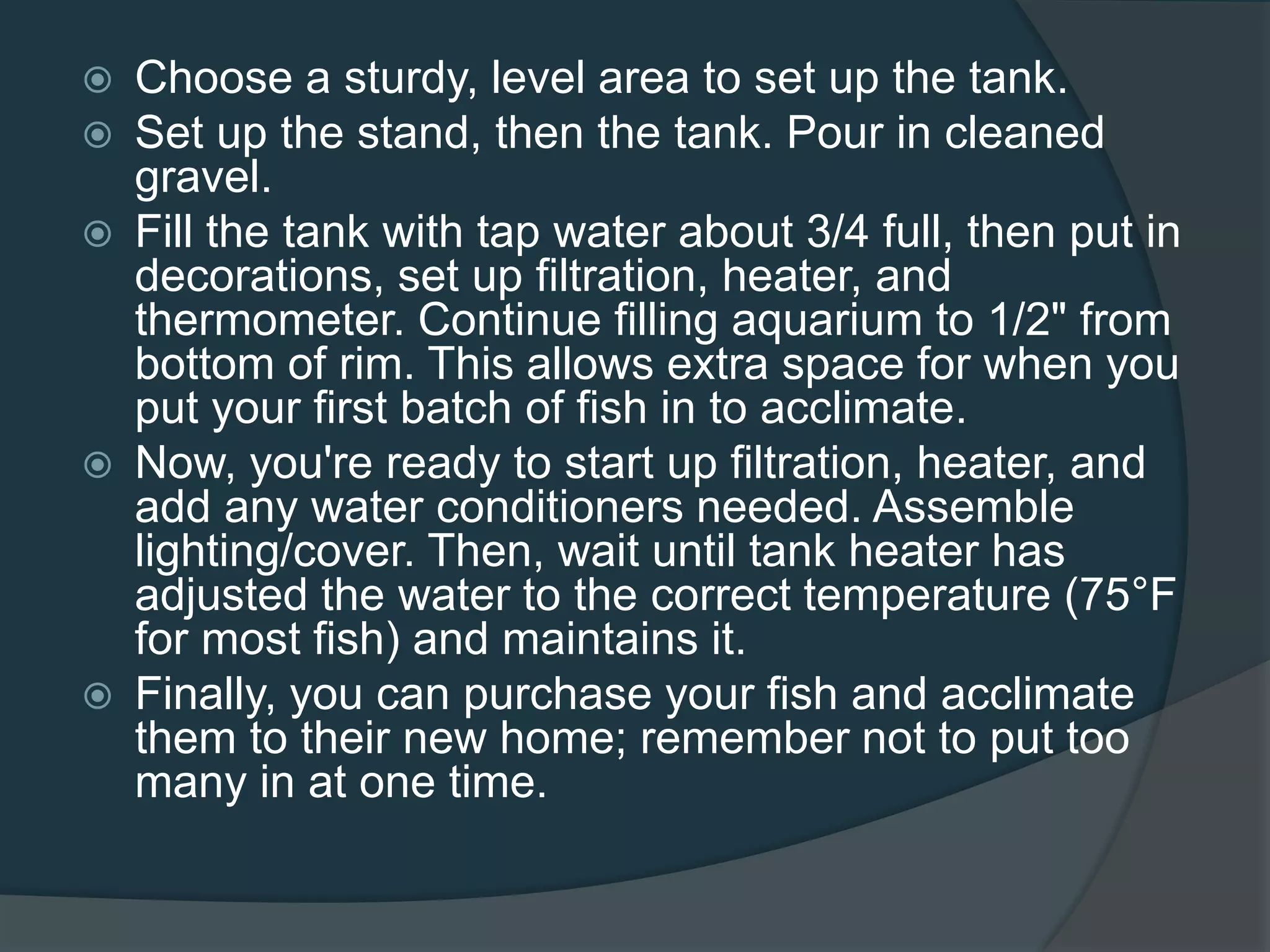  Choose a sturdy, level area to set up the tank.
 Set up the stand, then the tank. Pour in cleaned
gravel.
 Fill the tank with tap water about 3/4 full, then put in
decorations, set up filtration, heater, and
thermometer. Continue filling aquarium to 1/2" from
bottom of rim. This allows extra space for when you
put your first batch of fish in to acclimate.
 Now, you're ready to start up filtration, heater, and
add any water conditioners needed. Assemble
lighting/cover. Then, wait until tank heater has
adjusted the water to the correct temperature (75°F
for most fish) and maintains it.
 Finally, you can purchase your fish and acclimate
them to their new home; remember not to put too
many in at one time.
 