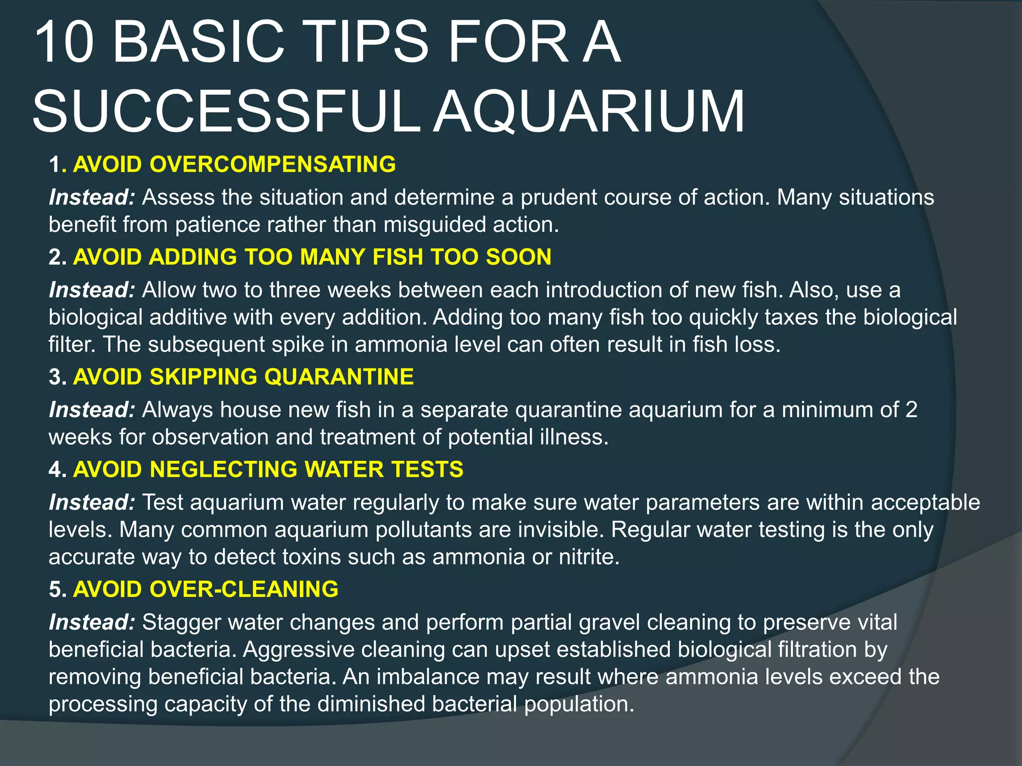 10 BASIC TIPS FOR A
SUCCESSFUL AQUARIUM
1. AVOID OVERCOMPENSATING
Instead: Assess the situation and determine a prudent course of action. Many situations
benefit from patience rather than misguided action.
2. AVOID ADDING TOO MANY FISH TOO SOON
Instead: Allow two to three weeks between each introduction of new fish. Also, use a
biological additive with every addition. Adding too many fish too quickly taxes the biological
filter. The subsequent spike in ammonia level can often result in fish loss.
3. AVOID SKIPPING QUARANTINE
Instead: Always house new fish in a separate quarantine aquarium for a minimum of 2
weeks for observation and treatment of potential illness.
4. AVOID NEGLECTING WATER TESTS
Instead: Test aquarium water regularly to make sure water parameters are within acceptable
levels. Many common aquarium pollutants are invisible. Regular water testing is the only
accurate way to detect toxins such as ammonia or nitrite.
5. AVOID OVER-CLEANING
Instead: Stagger water changes and perform partial gravel cleaning to preserve vital
beneficial bacteria. Aggressive cleaning can upset established biological filtration by
removing beneficial bacteria. An imbalance may result where ammonia levels exceed the
processing capacity of the diminished bacterial population.
 
